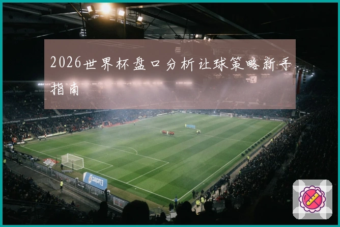 2026世界杯盘口分析让球策略新手指南